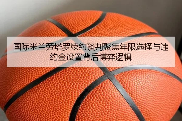 国际米兰劳塔罗续约谈判聚焦年限选择与违约金设置背后博弈逻辑 - kaiyun