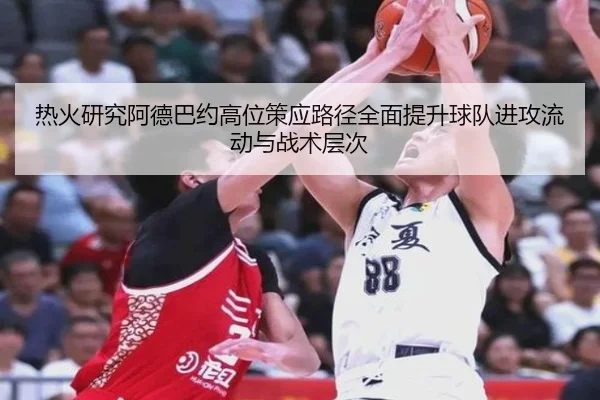 热火研究阿德巴约高位策应路径全面提升球队进攻流动与战术层次