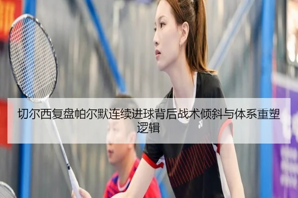 切尔西复盘帕尔默连续进球背后战术倾斜与体系重塑逻辑