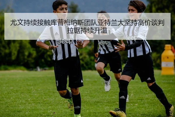 尤文持续接触库普梅纳斯团队亚特兰大坚持高价谈判拉锯持续升温